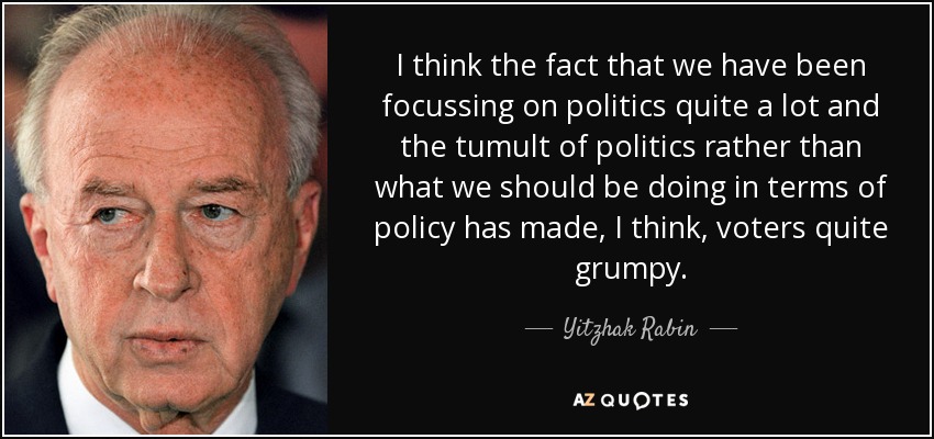 I think the fact that we have been focussing on politics quite a lot and the tumult of politics rather than what we should be doing in terms of policy has made, I think, voters quite grumpy. - Yitzhak Rabin