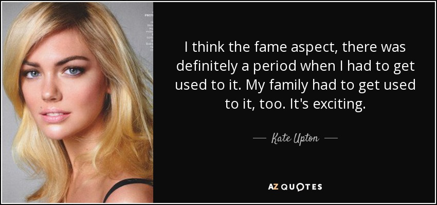 I think the fame aspect, there was definitely a period when I had to get used to it. My family had to get used to it, too. It's exciting. - Kate Upton