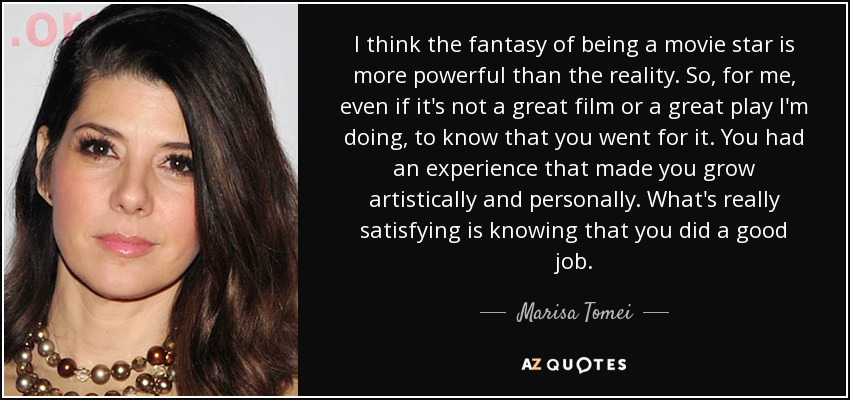 I think the fantasy of being a movie star is more powerful than the reality. So, for me, even if it's not a great film or a great play I'm doing, to know that you went for it. You had an experience that made you grow artistically and personally. What's really satisfying is knowing that you did a good job. - Marisa Tomei