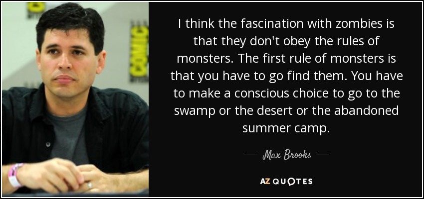 I think the fascination with zombies is that they don't obey the rules of monsters. The first rule of monsters is that you have to go find them. You have to make a conscious choice to go to the swamp or the desert or the abandoned summer camp. - Max Brooks