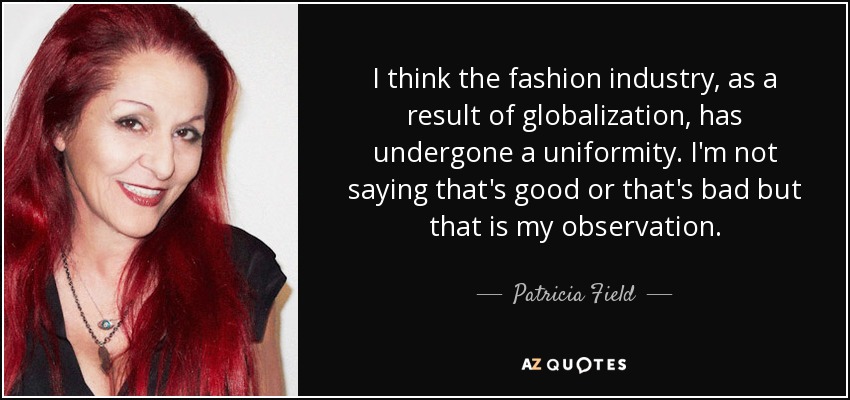I think the fashion industry, as a result of globalization, has undergone a uniformity. I'm not saying that's good or that's bad but that is my observation. - Patricia Field