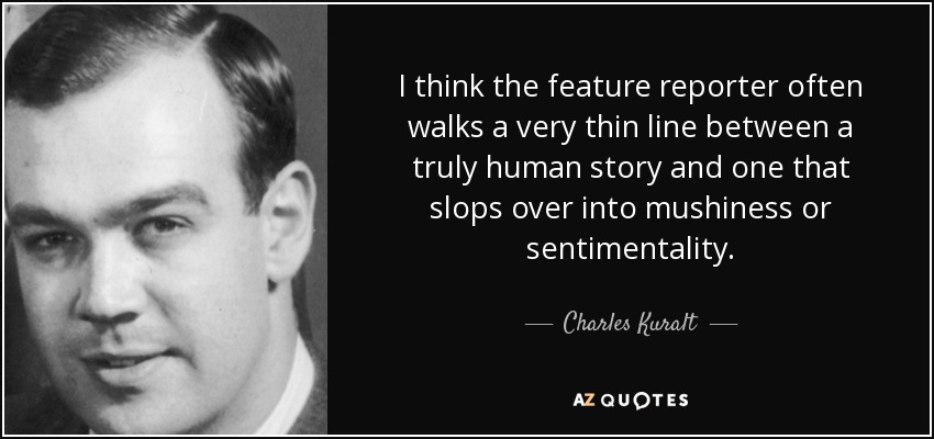 I think the feature reporter often walks a very thin line between a truly human story and one that slops over into mushiness or sentimentality. - Charles Kuralt