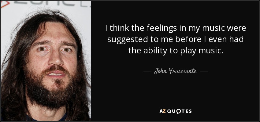 I think the feelings in my music were suggested to me before I even had the ability to play music. - John Frusciante
