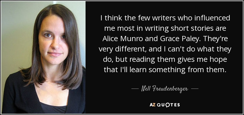 I think the few writers who influenced me most in writing short stories are Alice Munro and Grace Paley. They're very different, and I can't do what they do, but reading them gives me hope that I'll learn something from them. - Nell Freudenberger