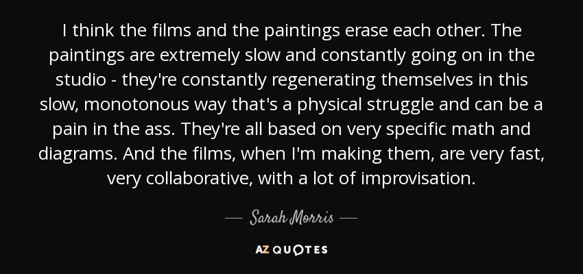 I think the films and the paintings erase each other. The paintings are extremely slow and constantly going on in the studio - they're constantly regenerating themselves in this slow, monotonous way that's a physical struggle and can be a pain in the ass. They're all based on very specific math and diagrams. And the films, when I'm making them, are very fast, very collaborative, with a lot of improvisation. - Sarah Morris