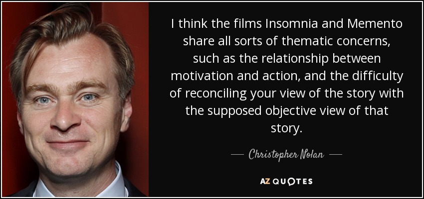 I think the films Insomnia and Memento share all sorts of thematic concerns, such as the relationship between motivation and action, and the difficulty of reconciling your view of the story with the supposed objective view of that story. - Christopher Nolan