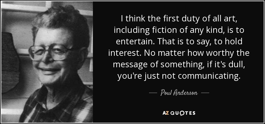 I think the first duty of all art, including fiction of any kind, is to entertain. That is to say, to hold interest. No matter how worthy the message of something, if it's dull, you're just not communicating. - Poul Anderson