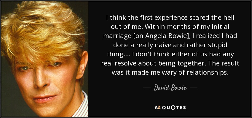 I think the first experience scared the hell out of me. Within months of my initial marriage [on Angela Bowie], I realized I had done a really naive and rather stupid thing. . . . I don't think either of us had any real resolve about being together. The result was it made me wary of relationships. - David Bowie