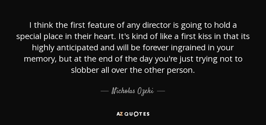 I think the first feature of any director is going to hold a special place in their heart. It's kind of like a first kiss in that its highly anticipated and will be forever ingrained in your memory, but at the end of the day you're just trying not to slobber all over the other person. - Nicholas Ozeki