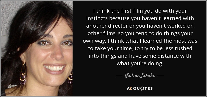 I think the first film you do with your instincts because you haven't learned with another director or you haven't worked on other films, so you tend to do things your own way. I think what I learned the most was to take your time, to try to be less rushed into things and have some distance with what you're doing. - Nadine Labaki