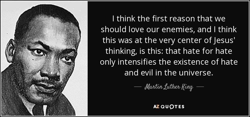 I think the first reason that we should love our enemies, and I think this was at the very center of Jesus' thinking, is this: that hate for hate only intensifies the existence of hate and evil in the universe. - Martin Luther King, Jr.
