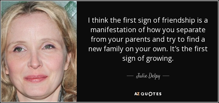 I think the first sign of friendship is a manifestation of how you separate from your parents and try to find a new family on your own. It's the first sign of growing. - Julie Delpy