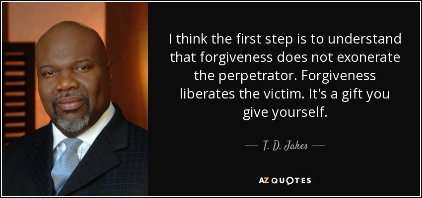 I think the first step is to understand that forgiveness does not exonerate the perpetrator. Forgiveness liberates the victim. It's a gift you give yourself. - T. D. Jakes