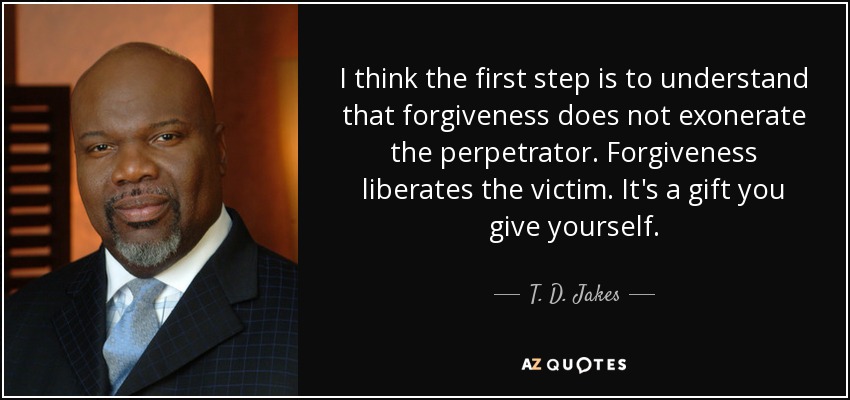 I think the first step is to understand that forgiveness does not exonerate the perpetrator. Forgiveness liberates the victim. It's a gift you give yourself. - T. D. Jakes