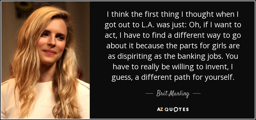 I think the first thing I thought when I got out to L.A. was just: Oh, if I want to act, I have to find a different way to go about it because the parts for girls are as dispiriting as the banking jobs. You have to really be willing to invent, I guess, a different path for yourself. - Brit Marling