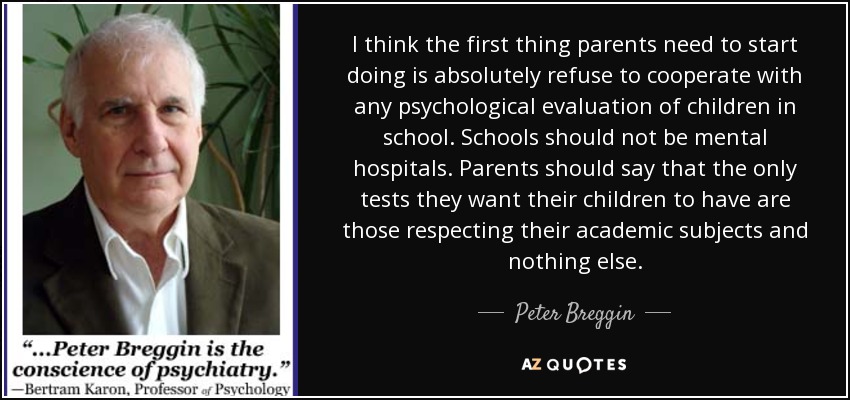 I think the first thing parents need to start doing is absolutely refuse to cooperate with any psychological evaluation of children in school. Schools should not be mental hospitals. Parents should say that the only tests they want their children to have are those respecting their academic subjects and nothing else. - Peter Breggin