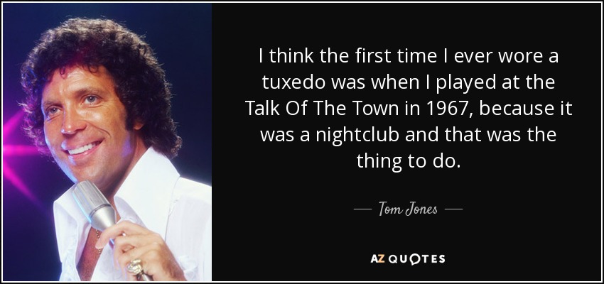 I think the first time I ever wore a tuxedo was when I played at the Talk Of The Town in 1967, because it was a nightclub and that was the thing to do. - Tom Jones