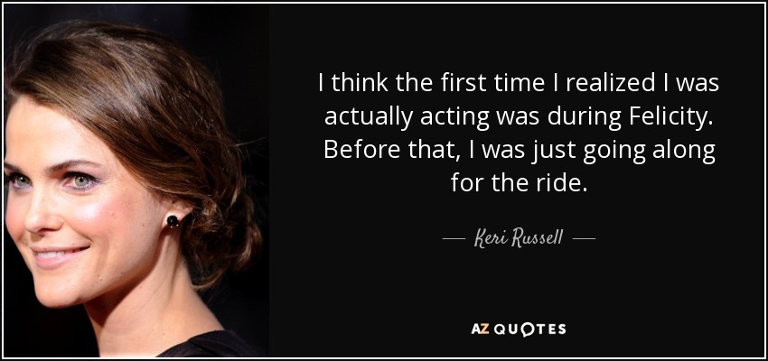 I think the first time I realized I was actually acting was during Felicity. Before that, I was just going along for the ride. - Keri Russell