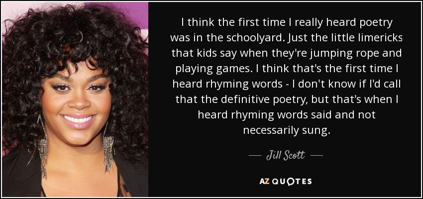 I think the first time I really heard poetry was in the schoolyard. Just the little limericks that kids say when they're jumping rope and playing games. I think that's the first time I heard rhyming words - I don't know if I'd call that the definitive poetry, but that's when I heard rhyming words said and not necessarily sung. - Jill Scott