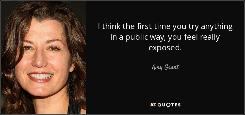 I think the first time you try anything in a public way, you feel really exposed. - Amy Grant