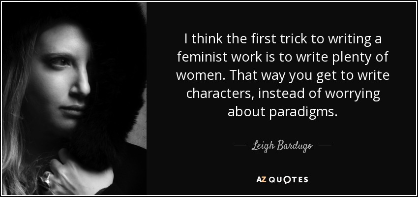 I think the first trick to writing a feminist work is to write plenty of women. That way you get to write characters, instead of worrying about paradigms. - Leigh Bardugo