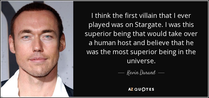 I think the first villain that I ever played was on Stargate. I was this superior being that would take over a human host and believe that he was the most superior being in the universe. - Kevin Durand