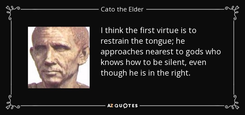 I think the first virtue is to restrain the tongue; he approaches nearest to gods who knows how to be silent, even though he is in the right. - Cato the Elder