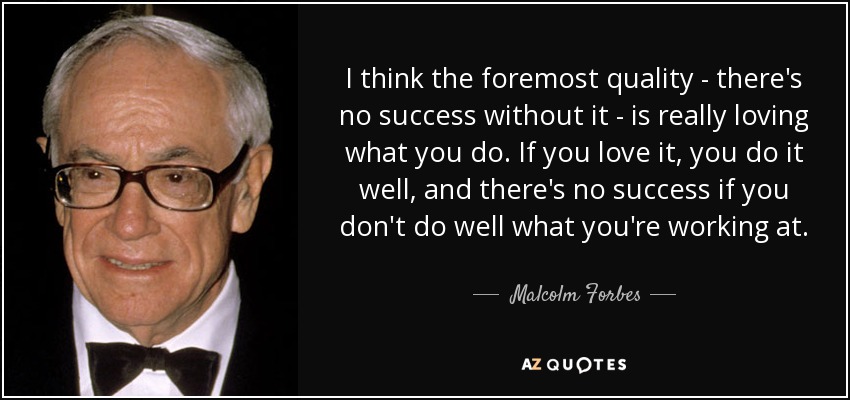 I think the foremost quality - there's no success without it - is really loving what you do. If you love it, you do it well, and there's no success if you don't do well what you're working at. - Malcolm Forbes