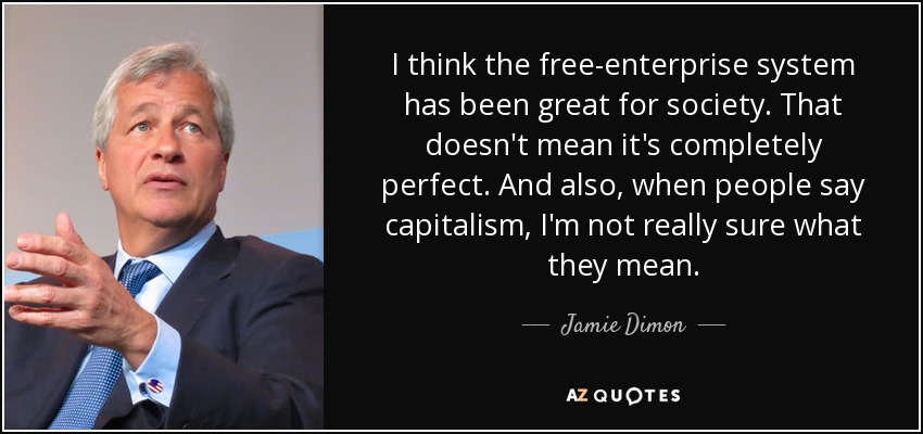 I think the free-enterprise system has been great for society. That doesn't mean it's completely perfect. And also, when people say capitalism, I'm not really sure what they mean. - Jamie Dimon