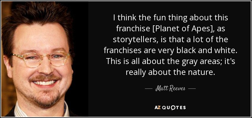 I think the fun thing about this franchise [Planet of Apes], as storytellers, is that a lot of the franchises are very black and white. This is all about the gray areas; it's really about the nature. - Matt Reeves