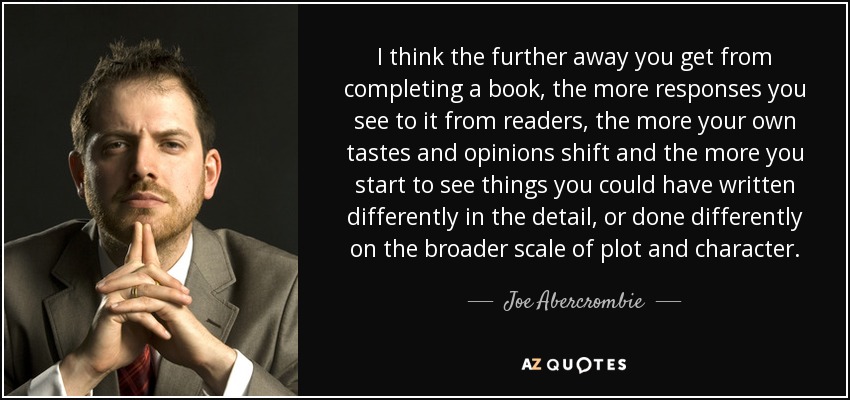 I think the further away you get from completing a book, the more responses you see to it from readers, the more your own tastes and opinions shift and the more you start to see things you could have written differently in the detail, or done differently on the broader scale of plot and character. - Joe Abercrombie