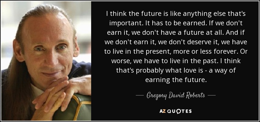 I think the future is like anything else that's important. It has to be earned. If we don't earn it, we don't have a future at all. And if we don't earn it, we don't deserve it, we have to live in the present, more or less forever. Or worse, we have to live in the past. I think that's probably what love is - a way of earning the future. - Gregory David Roberts