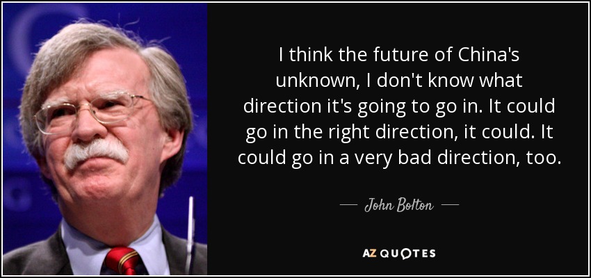 I think the future of China's unknown, I don't know what direction it's going to go in. It could go in the right direction, it could. It could go in a very bad direction, too. - John Bolton
