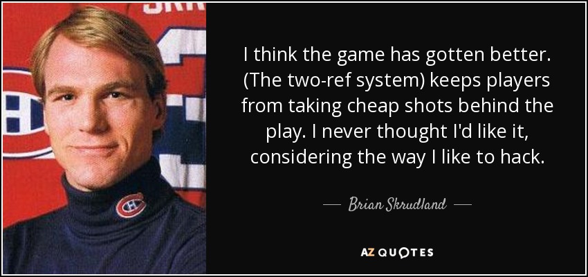 I think the game has gotten better. (The two-ref system) keeps players from taking cheap shots behind the play. I never thought I'd like it, considering the way I like to hack. - Brian Skrudland