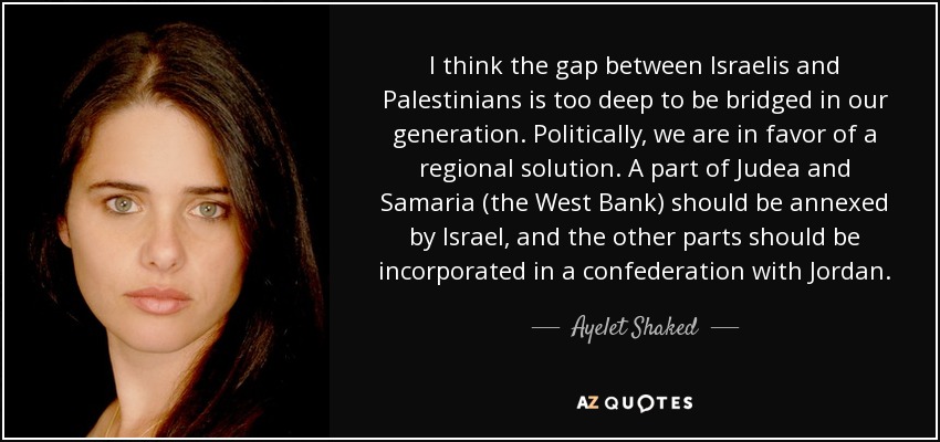 I think the gap between Israelis and Palestinians is too deep to be bridged in our generation. Politically, we are in favor of a regional solution. A part of Judea and Samaria (the West Bank) should be annexed by Israel, and the other parts should be incorporated in a confederation with Jordan. - Ayelet Shaked