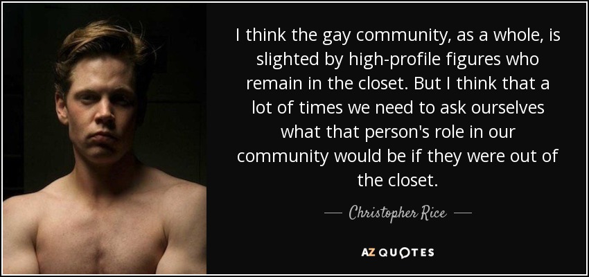 I think the gay community, as a whole, is slighted by high-profile figures who remain in the closet. But I think that a lot of times we need to ask ourselves what that person's role in our community would be if they were out of the closet. - Christopher Rice