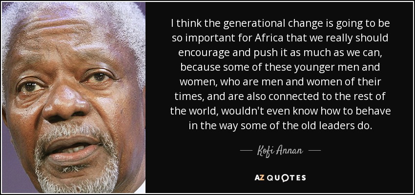 I think the generational change is going to be so important for Africa that we really should encourage and push it as much as we can, because some of these younger men and women, who are men and women of their times, and are also connected to the rest of the world, wouldn't even know how to behave in the way some of the old leaders do. - Kofi Annan