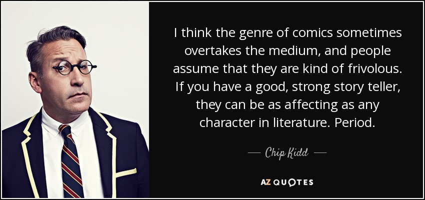 I think the genre of comics sometimes overtakes the medium, and people assume that they are kind of frivolous. If you have a good, strong story teller, they can be as affecting as any character in literature. Period. - Chip Kidd