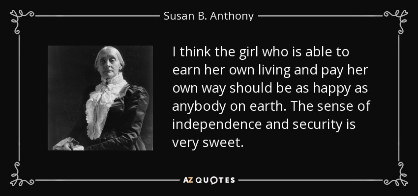 I think the girl who is able to earn her own living and pay her own way should be as happy as anybody on earth. The sense of independence and security is very sweet. - Susan B. Anthony