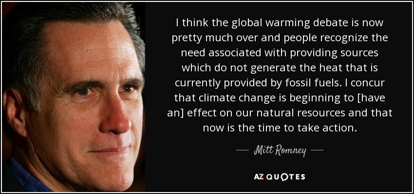 I think the global warming debate is now pretty much over and people recognize the need associated with providing sources which do not generate the heat that is currently provided by fossil fuels. I concur that climate change is beginning to [have an] effect on our natural resources and that now is the time to take action. - Mitt Romney