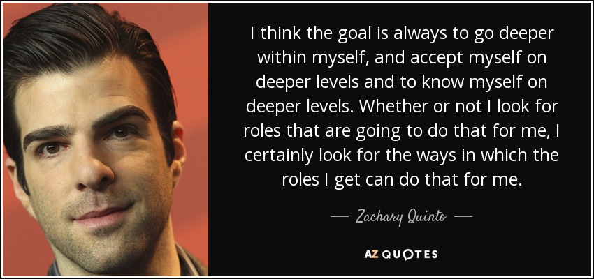 I think the goal is always to go deeper within myself, and accept myself on deeper levels and to know myself on deeper levels. Whether or not I look for roles that are going to do that for me, I certainly look for the ways in which the roles I get can do that for me. - Zachary Quinto