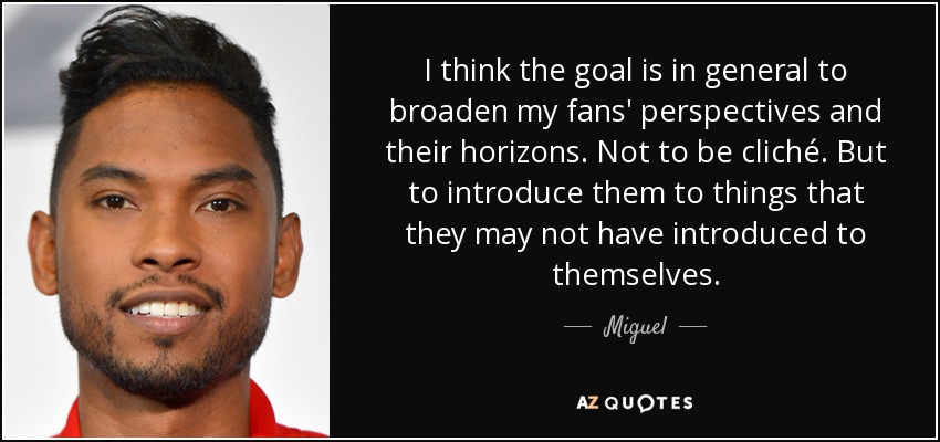 I think the goal is in general to broaden my fans' perspectives and their horizons. Not to be cliché. But to introduce them to things that they may not have introduced to themselves. - Miguel