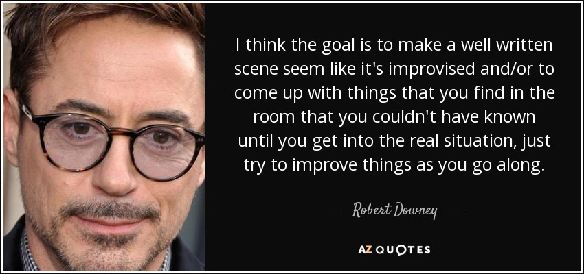 I think the goal is to make a well written scene seem like it's improvised and/or to come up with things that you find in the room that you couldn't have known until you get into the real situation, just try to improve things as you go along. - Robert Downey, Jr.