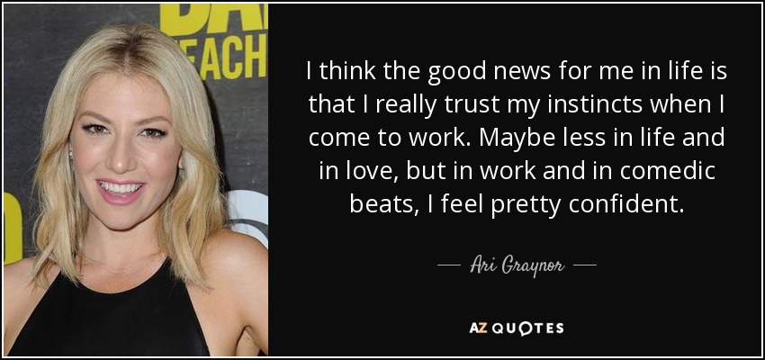 I think the good news for me in life is that I really trust my instincts when I come to work. Maybe less in life and in love, but in work and in comedic beats, I feel pretty confident. - Ari Graynor