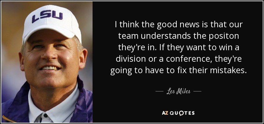 I think the good news is that our team understands the positon they're in. If they want to win a division or a conference, they're going to have to fix their mistakes. - Les Miles