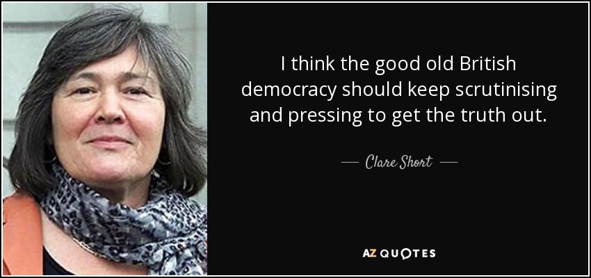 I think the good old British democracy should keep scrutinising and pressing to get the truth out. - Clare Short