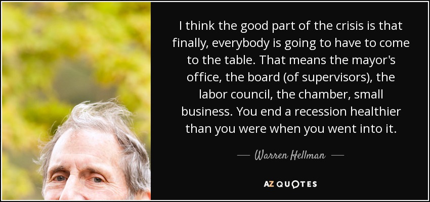 I think the good part of the crisis is that finally, everybody is going to have to come to the table. That means the mayor's office, the board (of supervisors), the labor council, the chamber, small business. You end a recession healthier than you were when you went into it. - Warren Hellman