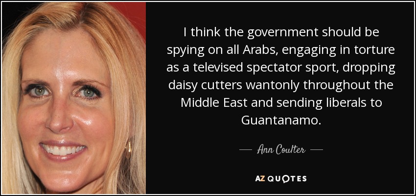 I think the government should be spying on all Arabs, engaging in torture as a televised spectator sport, dropping daisy cutters wantonly throughout the Middle East and sending liberals to Guantanamo. - Ann Coulter