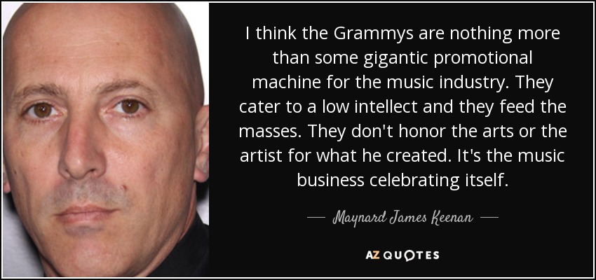 I think the Grammys are nothing more than some gigantic promotional machine for the music industry. They cater to a low intellect and they feed the masses. They don't honor the arts or the artist for what he created. It's the music business celebrating itself. - Maynard James Keenan