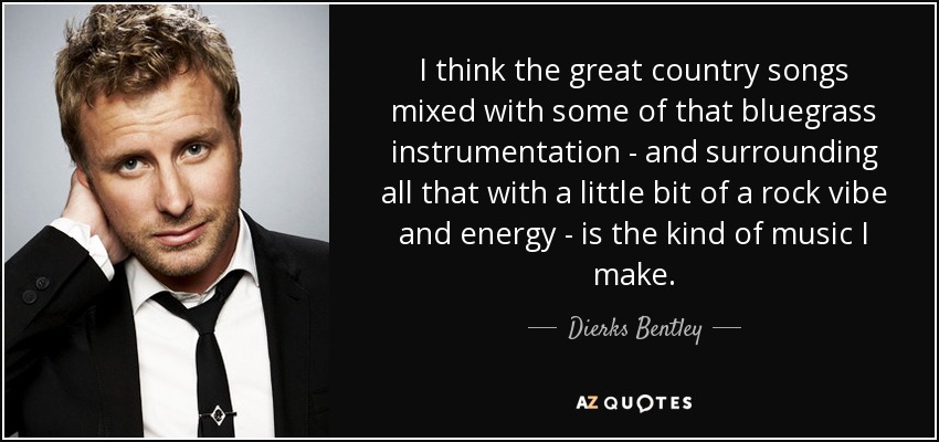 I think the great country songs mixed with some of that bluegrass instrumentation - and surrounding all that with a little bit of a rock vibe and energy - is the kind of music I make. - Dierks Bentley